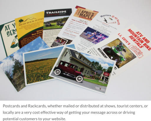Postcards and Rackcards, whether mailed or distributed at shows, tourist centers, or locally are a very cost effective way of getting your message across or driving potential customers to your website.
