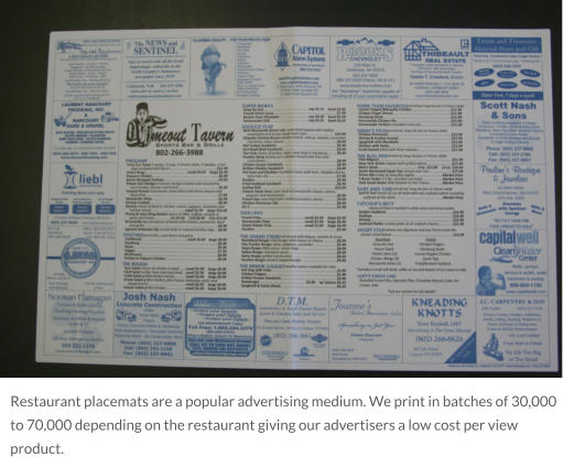 Restaurant placemats are a popular advertising medium. We print in batches of 30,000 to 70,000 depending on the restaurant giving our advertisers a low cost per view product.